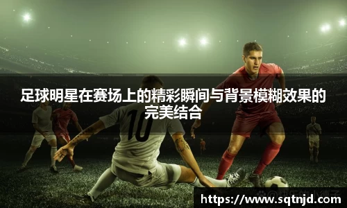 足球明星在赛场上的精彩瞬间与背景模糊效果的完美结合